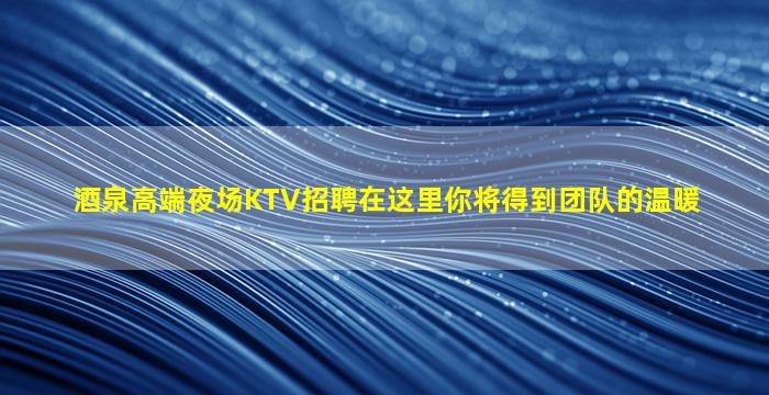 酒泉高端夜场KTV招聘在这里你将得到团队的温暖